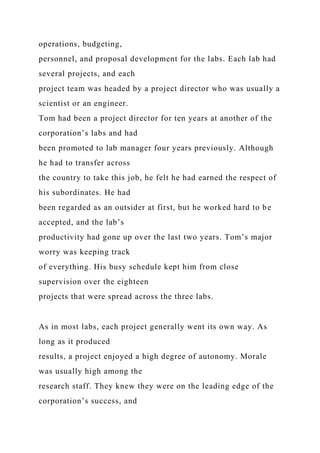 operations, budgeting,
personnel, and proposal development for the labs. Each lab had
several projects, and each
project team was headed by a project director who was usually a
scientist or an engineer.
Tom had been a project director for ten years at another of the
corporation’s labs and had
been promoted to lab manager four years previously. Although
he had to transfer across
the country to take this job, he felt he had earned the respect of
his subordinates. He had
been regarded as an outsider at first, but he worked hard to be
accepted, and the lab’s
productivity had gone up over the last two years. Tom’s major
worry was keeping track
of everything. His busy schedule kept him from close
supervision over the eighteen
projects that were spread across the three labs.
As in most labs, each project generally went its own way. As
long as it produced
results, a project enjoyed a high degree of autonomy. Morale
was usually high among the
research staff. They knew they were on the leading edge of the
corporation’s success, and
 