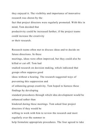 they enjoyed it. The visibility and importance of innovative
research was shown by the
fact that project directors were regularly promoted. With this in
mind, Tom decided that
productivity could be increased further, if the project teams
could increase the creativity
or their research.
Research teams often met to discuss ideas and to decide on
future directions. In these
meetings, ideas were often improved, but they could also be
killed or cut off. Tom had
studied research on decision making, which indicated that
groups often suppress good
ideas without a hearing. The research suggested ways of
preventing this suppression and
of enhancing group creativity. Tom hoped to harness these
findings by developing
standard procedures through which idea development would be
enhanced rather than
hindered during these meetings. Tom asked four project
directors if they would be
willing to work with him to review the research and meet
regularly over the summer to
help formulate appropriate procedures. The four agreed to take
 