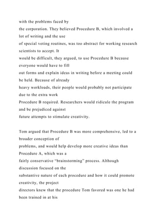 with the problems faced by
the corporation. They believed Procedure B, which involved a
lot of writing and the use
of special voting routines, was too abstract for working research
scientists to accept. It
would be difficult, they argued, to use Procedure B because
everyone would have to fill
out forms and explain ideas in writing before a meeting could
be held. Because of already
heavy workloads, their people would probably not participate
due to the extra work
Procedure B required. Researchers would ridicule the program
and be prejudiced against
future attempts to stimulate creativity.
Tom argued that Procedure B was more comprehensive, led to a
broader conception of
problems, and would help develop more creative ideas than
Procedure A, which was a
fairly conservative “brainstorming” process. Although
discussion focused on the
substantive nature of each procedure and how it could promote
creativity, the project
directors knew that the procedure Tom favored was one he had
been trained in at his
 