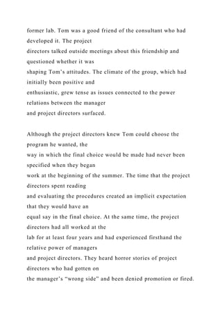 former lab. Tom was a good friend of the consultant who had
developed it. The project
directors talked outside meetings about this friendship and
questioned whether it was
shaping Tom’s attitudes. The climate of the group, which had
initially been positive and
enthusiastic, grew tense as issues connected to the power
relations between the manager
and project directors surfaced.
Although the project directors knew Tom could choose the
program he wanted, the
way in which the final choice would be made had never been
specified when they began
work at the beginning of the summer. The time that the project
directors spent reading
and evaluating the procedures created an implicit expectation
that they would have an
equal say in the final choice. At the same time, the project
directors had all worked at the
lab for at least four years and had experienced firsthand the
relative power of managers
and project directors. They heard horror stories of project
directors who had gotten on
the manager’s “wrong side” and been denied promotion or fired.
 