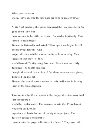 When push came to
shove, they expected the lab manager to have greater power.
At its final meeting, the group discussed the two procedures for
quite some time, but
there seemed to be little movement. Somewhat hesitantly, Tom
turned to each project
director individually and asked, “How upset would you be if I
choose Procedure B?” One
project director said he was uncomfortable answering. Two
indicated that they felt they
would have difficulty using Procedure B as it was currently
designed. The fourth said she
thought she could live with it. After these answers were given,
Tom told the project
directors he would leave a memo in their mailboxes informing
them of the final decision.
Two weeks after this discussion, the project directors were told
that Procedure B
would be implemented. The memo also said that Procedure A
would be used, on an
experimental basis, by one of the eighteen projects. The
decision caused considerable
resentment—the project directors felt “used.” They saw little
 