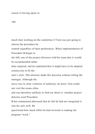 reason in having spent so
180
much time working on the committee if Tom was just going to
choose the procedure he
wanted regardless of their preferences. When implementation of
Procedure B began in
the fall, one of the project directors told his team that it would
be recommended rather
than required, and he explained that it might have to be adapted
extensively to fit the
unit’s style. This director made this decision without telling the
manager. Although the
move was in clear violation of authority, he knew Tom could
not visit the teams often
and was therefore unlikely to find out about it. Another project
director used Procedure
B but commented afterward that he felt he had not integrated it
into his unit well. He
questioned how much effort he had invested in making the
program “work.”
 