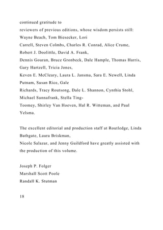 continued gratitude to
reviewers of previous editions, whose wisdom persists still:
Wayne Beach, Tom Biesecker, Lori
Carrell, Steven Colmbs, Charles R. Conrad, Alice Crume,
Robert J. Doolittle, David A. Frank,
Dennis Gouran, Bruce Gronbeck, Dale Hample, Thomas Harris,
Gary Hartzell, Tricia Jones,
Keven E. McCleary, Laura L. Jansma, Sara E. Newell, Linda
Putnam, Susan Rice, Gale
Richards, Tracy Routsong, Dale L. Shannon, Cynthia Stohl,
Michael Sunnafrank, Stella Ting-
Toomey, Shirley Van Hoeven, Hal R. Witteman, and Paul
Yelsma.
The excellent editorial and production staff at Routledge, Linda
Bathgate, Laura Briskman,
Nicole Salazar, and Jenny Guildford have greatly assisted with
the production of this volume.
Joseph P. Folger
Marshall Scott Poole
Randall K. Stutman
18
 