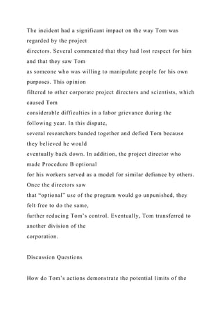 The incident had a significant impact on the way Tom was
regarded by the project
directors. Several commented that they had lost respect for him
and that they saw Tom
as someone who was willing to manipulate people for his own
purposes. This opinion
filtered to other corporate project directors and scientists, which
caused Tom
considerable difficulties in a labor grievance during the
following year. In this dispute,
several researchers banded together and defied Tom because
they believed he would
eventually back down. In addition, the project director who
made Procedure B optional
for his workers served as a model for similar defiance by others.
Once the directors saw
that “optional” use of the program would go unpunished, they
felt free to do the same,
further reducing Tom’s control. Eventually, Tom transferred to
another division of the
corporation.
Discussion Questions
How do Tom’s actions demonstrate the potential limits of the
 
