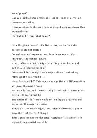 use of power?
Can you think of organizational situations, such as corporate
takeovers or strikes,
where reactions to the use of power evoked more resistance than
expected—and
resulted in the removal of power?
Once the group narrowed the list to two procedures and a
consensus did not emerge
through reasoned argument, members began to use other
resources. The manager gave a
strong indication that he might be willing to use his formal
authority to force selection of
Procedure B by turning to each project director and asking,
“How upset would you be if I
chose Procedure B?” This move was significantly different from
any move that participants
had made before, and it considerably broadened the scope of the
conflict. It overturned the
assumption that influence would rest on logical argument and
expertise. The project directors
anticipated that the manager, Tom, might exercise his right to
make the final choice. Although
Tom’s question was not the actual exercise of his authority, it
signaled the potential use of this
 