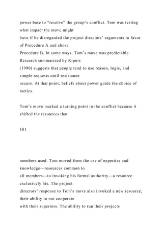 power base to “resolve” the group’s conflict. Tom was testing
what impact the move might
have if he disregarded the project directors’ arguments in favor
of Procedure A and chose
Procedure B. In some ways, Tom’s move was predictable.
Research summarized by Kipnis
(1990) suggests that people tend to use reason, logic, and
simple requests until resistance
occurs. At that point, beliefs about power guide the choice of
tactics.
Tom’s move marked a turning point in the conflict because it
shifted the resources that
181
members used. Tom moved from the use of expertise and
knowledge—resources common to
all members—to invoking his formal authority—a resource
exclusively his. The project
directors’ response to Tom’s move also invoked a new resource,
their ability to not cooperate
with their superiors. The ability to run their projects
 