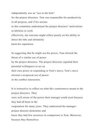 independently was an “ace in the hole”
for the project directors. Tom was responsible for productivity
in all projects, and if his actions
in this committee undermined the project directors’ motivations
or abilities to work
effectively, the outcome might reflect poorly on his ability to
direct the labs and ultimately
harm his reputation.
In suggesting that he might use his power, Tom elicited the
threat of a similar use of power
by the project directors. The project directors signaled their
potential willingness to act on
their own power in responding to Tom’s move; Tom’s move
elicited a reciprocal use of power
in the conflict interaction.
It is instructive to reflect on what this countermove meant to the
project directors. They
were well aware of the power their manager could exert because
they had all been in the
corporation for many years. They understood the manager–
project director dichotomy and
knew they had few resources in comparison to Tom. Moreover,
because they themselves
 