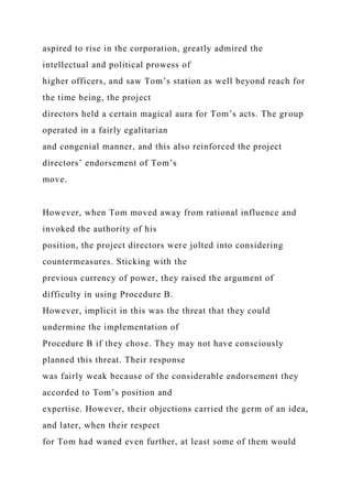 aspired to rise in the corporation, greatly admired the
intellectual and political prowess of
higher officers, and saw Tom’s station as well beyond reach for
the time being, the project
directors held a certain magical aura for Tom’s acts. The group
operated in a fairly egalitarian
and congenial manner, and this also reinforced the project
directors’ endorsement of Tom’s
move.
However, when Tom moved away from rational influence and
invoked the authority of his
position, the project directors were jolted into considering
countermeasures. Sticking with the
previous currency of power, they raised the argument of
difficulty in using Procedure B.
However, implicit in this was the threat that they could
undermine the implementation of
Procedure B if they chose. They may not have consciously
planned this threat. Their response
was fairly weak because of the considerable endorsement they
accorded to Tom’s position and
expertise. However, their objections carried the germ of an idea,
and later, when their respect
for Tom had waned even further, at least some of them would
 