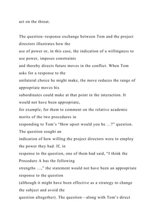 act on the threat.
The question–response exchange between Tom and the project
directors illustrates how the
use of power or, in this case, the indication of a willingness to
use power, imposes constraints
and thereby directs future moves in the conflict. When Tom
asks for a response to the
unilateral choice he might make, the move reduces the range of
appropriate moves his
subordinates could make at that point in the interaction. It
would not have been appropriate,
for example, for them to comment on the relative academic
merits of the two procedures in
responding to Tom’s “How upset would you be …?” question.
The question sought an
indication of how willing the project directors were to employ
the power they had. If, in
response to the question, one of them had said, “I think the
Procedure A has the following
strengths …,” the statement would not have been an appropriate
response to the question
(although it might have been effective as a strategy to change
the subject and avoid the
question altogether). The question—along with Tom’s direct
 