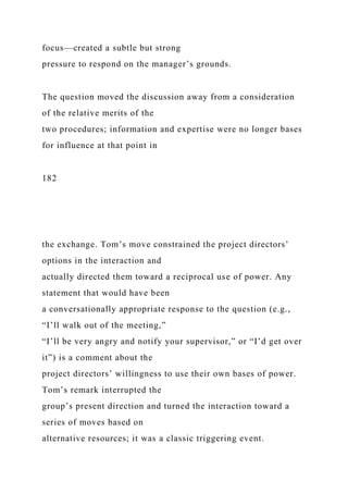 focus—created a subtle but strong
pressure to respond on the manager’s grounds.
The question moved the discussion away from a consideration
of the relative merits of the
two procedures; information and expertise were no longer bases
for influence at that point in
182
the exchange. Tom’s move constrained the project directors’
options in the interaction and
actually directed them toward a reciprocal use of power. Any
statement that would have been
a conversationally appropriate response to the question (e.g.,
“I’ll walk out of the meeting,”
“I’ll be very angry and notify your supervisor,” or “I’d get over
it”) is a comment about the
project directors’ willingness to use their own bases of power.
Tom’s remark interrupted the
group’s present direction and turned the interaction toward a
series of moves based on
alternative resources; it was a classic triggering event.
 