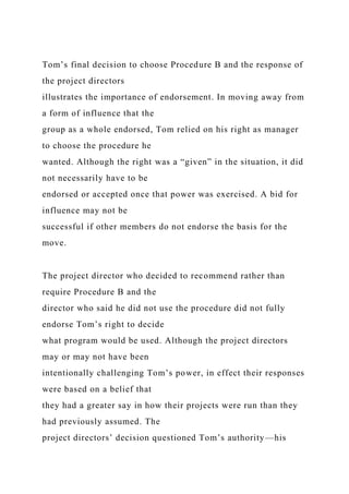 Tom’s final decision to choose Procedure B and the response of
the project directors
illustrates the importance of endorsement. In moving away from
a form of influence that the
group as a whole endorsed, Tom relied on his right as manager
to choose the procedure he
wanted. Although the right was a “given” in the situation, it did
not necessarily have to be
endorsed or accepted once that power was exercised. A bid for
influence may not be
successful if other members do not endorse the basis for the
move.
The project director who decided to recommend rather than
require Procedure B and the
director who said he did not use the procedure did not fully
endorse Tom’s right to decide
what program would be used. Although the project directors
may or may not have been
intentionally challenging Tom’s power, in effect their responses
were based on a belief that
they had a greater say in how their projects were run than they
had previously assumed. The
project directors’ decision questioned Tom’s authority—his
 
