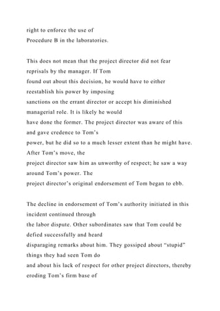 right to enforce the use of
Procedure B in the laboratories.
This does not mean that the project director did not fear
reprisals by the manager. If Tom
found out about this decision, he would have to either
reestablish his power by imposing
sanctions on the errant director or accept his diminished
managerial role. It is likely he would
have done the former. The project director was aware of this
and gave credence to Tom’s
power, but he did so to a much lesser extent than he might have.
After Tom’s move, the
project director saw him as unworthy of respect; he saw a way
around Tom’s power. The
project director’s original endorsement of Tom began to ebb.
The decline in endorsement of Tom’s authority initiated in this
incident continued through
the labor dispute. Other subordinates saw that Tom could be
defied successfully and heard
disparaging remarks about him. They gossiped about “stupid”
things they had seen Tom do
and about his lack of respect for other project directors, thereby
eroding Tom’s firm base of
 