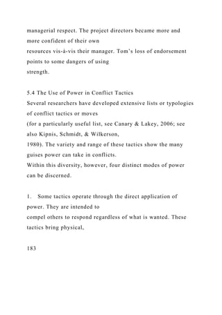 managerial respect. The project directors became more and
more confident of their own
resources vis-à-vis their manager. Tom’s loss of endorsement
points to some dangers of using
strength.
5.4 The Use of Power in Conflict Tactics
Several researchers have developed extensive lists or typologies
of conflict tactics or moves
(for a particularly useful list, see Canary & Lakey, 2006; see
also Kipnis, Schmidt, & Wilkerson,
1980). The variety and range of these tactics show the many
guises power can take in conflicts.
Within this diversity, however, four distinct modes of power
can be discerned.
1. Some tactics operate through the direct application of
power. They are intended to
compel others to respond regardless of what is wanted. These
tactics bring physical,
183
 