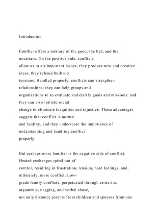 Introduction
Conflict offers a mixture of the good, the bad, and the
uncertain. On the positive side, conflicts
allow us to air important issues; they produce new and creative
ideas; they release built-up
tensions. Handled properly, conflicts can strengthen
relationships; they can help groups and
organizations to re-evaluate and clarify goals and missions; and
they can also initiate social
change to eliminate inequities and injustice. These advantages
suggest that conflict is normal
and healthy, and they underscore the importance of
understanding and handling conflict
properly.
But perhaps more familiar is the negative side of conflict.
Heated exchanges spiral out of
control, resulting in frustration, tension, hard feelings, and,
ultimately, more conflict. Low-
grade family conflicts, perpetuated through criticism,
arguments, nagging, and verbal abuse,
not only distance parents from children and spouses from one
 