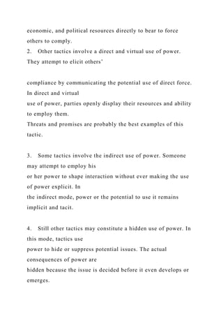 economic, and political resources directly to bear to force
others to comply.
2. Other tactics involve a direct and virtual use of power.
They attempt to elicit others’
compliance by communicating the potential use of direct force.
In direct and virtual
use of power, parties openly display their resources and ability
to employ them.
Threats and promises are probably the best examples of this
tactic.
3. Some tactics involve the indirect use of power. Someone
may attempt to employ his
or her power to shape interaction without ever making the use
of power explicit. In
the indirect mode, power or the potential to use it remains
implicit and tacit.
4. Still other tactics may constitute a hidden use of power. In
this mode, tactics use
power to hide or suppress potential issues. The actual
consequences of power are
hidden because the issue is decided before it even develops or
emerges.
 