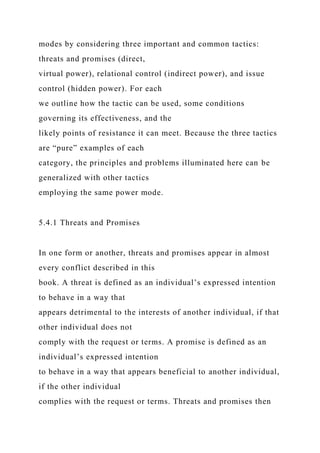 modes by considering three important and common tactics:
threats and promises (direct,
virtual power), relational control (indirect power), and issue
control (hidden power). For each
we outline how the tactic can be used, some conditions
governing its effectiveness, and the
likely points of resistance it can meet. Because the three tactics
are “pure” examples of each
category, the principles and problems illuminated here can be
generalized with other tactics
employing the same power mode.
5.4.1 Threats and Promises
In one form or another, threats and promises appear in almost
every conflict described in this
book. A threat is defined as an individual’s expressed intention
to behave in a way that
appears detrimental to the interests of another individual, if that
other individual does not
comply with the request or terms. A promise is defined as an
individual’s expressed intention
to behave in a way that appears beneficial to another individual,
if the other individual
complies with the request or terms. Threats and promises then
 