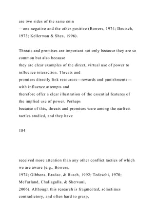 are two sides of the same coin
—one negative and the other positive (Bowers, 1974; Deutsch,
1973; Kellerman & Shea, 1996).
Threats and promises are important not only because they are so
common but also because
they are clear examples of the direct, virtual use of power to
influence interaction. Threats and
promises directly link resources—rewards and punishments—
with influence attempts and
therefore offer a clear illustration of the essential features of
the implied use of power. Perhaps
because of this, threats and promises were among the earliest
tactics studied, and they have
184
received more attention than any other conflict tactics of which
we are aware (e.g., Bowers,
1974; Gibbons, Bradac, & Busch, 1992; Tedeschi, 1970;
McFarland, Challagalla, & Shervani,
2006). Although this research is fragmented, sometimes
contradictory, and often hard to grasp,
 