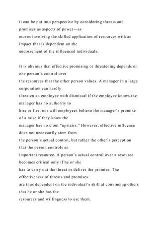 it can be put into perspective by considering threats and
promises as aspects of power—as
moves involving the skilled application of resources with an
impact that is dependent on the
endorsement of the influenced individuals.
It is obvious that effective promising or threatening depends on
one person’s control over
the resources that the other person values. A manager in a large
corporation can hardly
threaten an employee with dismissal if the employee knows the
manager has no authority to
hire or fire; nor will employees believe the manager’s promise
of a raise if they know the
manager has no clout “upstairs.” However, effective influence
does not necessarily stem from
the person’s actual control, but rather the other’s perception
that the person controls an
important resource. A person’s actual control over a resource
becomes critical only if he or she
has to carry out the threat or deliver the promise. The
effectiveness of threats and promises
are thus dependent on the individual’s skill at convincing others
that he or she has the
resources and willingness to use them.
 