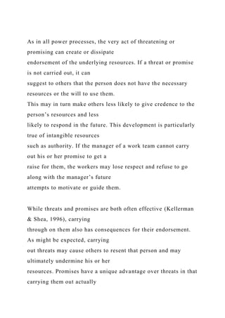 As in all power processes, the very act of threatening or
promising can create or dissipate
endorsement of the underlying resources. If a threat or promise
is not carried out, it can
suggest to others that the person does not have the necessary
resources or the will to use them.
This may in turn make others less likely to give credence to the
person’s resources and less
likely to respond in the future. This development is particularly
true of intangible resources
such as authority. If the manager of a work team cannot carry
out his or her promise to get a
raise for them, the workers may lose respect and refuse to go
along with the manager’s future
attempts to motivate or guide them.
While threats and promises are both often effective (Kellerman
& Shea, 1996), carrying
through on them also has consequences for their endorsement.
As might be expected, carrying
out threats may cause others to resent that person and may
ultimately undermine his or her
resources. Promises have a unique advantage over threats in that
carrying them out actually
 