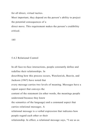 for all direct, virtual tactics.
Most important, they depend on the person’s ability to project
the potential consequences of a
direct move. This requirement makes the person’s credibility
critical.
185
5.4.2 Relational Control
In all face-to-face interactions, people constantly define and
redefine their relationships. In
describing how this process occurs, Watzlawick, Beavin, and
Jackson (1967) have noted that
every message carries two levels of meaning. Messages have a
report aspect that conveys the
content of the statement (in other words, the meanings people
understand because they know
the semantics of the language) and a command aspect that
carries relational messages. A
relational message is a verbal expression that indicates how
people regard each other or their
relationship. In effect, a relational message says, “I see us as
 