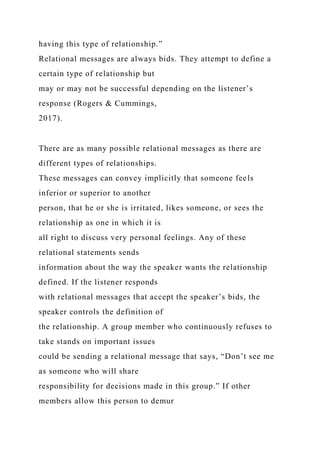 having this type of relationship.”
Relational messages are always bids. They attempt to define a
certain type of relationship but
may or may not be successful depending on the listener’s
response (Rogers & Cummings,
2017).
There are as many possible relational messages as there are
different types of relationships.
These messages can convey implicitly that someone feels
inferior or superior to another
person, that he or she is irritated, likes someone, or sees the
relationship as one in which it is
all right to discuss very personal feelings. Any of these
relational statements sends
information about the way the speaker wants the relationship
defined. If the listener responds
with relational messages that accept the speaker’s bids, the
speaker controls the definition of
the relationship. A group member who continuously refuses to
take stands on important issues
could be sending a relational message that says, “Don’t see me
as someone who will share
responsibility for decisions made in this group.” If other
members allow this person to demur
 