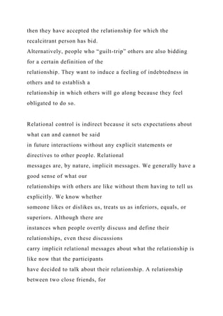 then they have accepted the relationship for which the
recalcitrant person has bid.
Alternatively, people who “guilt-trip” others are also bidding
for a certain definition of the
relationship. They want to induce a feeling of indebtedness in
others and to establish a
relationship in which others will go along because they feel
obligated to do so.
Relational control is indirect because it sets expectations about
what can and cannot be said
in future interactions without any explicit statements or
directives to other people. Relational
messages are, by nature, implicit messages. We generally have a
good sense of what our
relationships with others are like without them having to tell us
explicitly. We know whether
someone likes or dislikes us, treats us as inferiors, equals, or
superiors. Although there are
instances when people overtly discuss and define their
relationships, even these discussions
carry implicit relational messages about what the relationship is
like now that the participants
have decided to talk about their relationship. A relationship
between two close friends, for
 