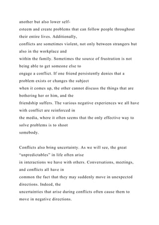 another but also lower self-
esteem and create problems that can follow people throughout
their entire lives. Additionally,
conflicts are sometimes violent, not only between strangers but
also in the workplace and
within the family. Sometimes the source of frustration is not
being able to get someone else to
engage a conflict. If one friend persistently denies that a
problem exists or changes the subject
when it comes up, the other cannot discuss the things that are
bothering her or him, and the
friendship suffers. The various negative experiences we all have
with conflict are reinforced in
the media, where it often seems that the only effective way to
solve problems is to shoot
somebody.
Conflicts also bring uncertainty. As we will see, the great
“unpredictables” in life often arise
in interactions we have with others. Conversations, meetings,
and conflicts all have in
common the fact that they may suddenly move in unexpected
directions. Indeed, the
uncertainties that arise during conflicts often cause them to
move in negative directions.
 