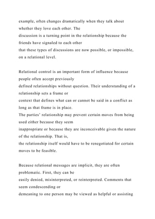 example, often changes dramatically when they talk about
whether they love each other. The
discussion is a turning point in the relationship because the
friends have signaled to each other
that these types of discussions are now possible, or impossible,
on a relational level.
Relational control is an important form of influence because
people often accept previously
defined relationships without question. Their understanding of a
relationship sets a frame or
context that defines what can or cannot be said in a conflict as
long as that frame is in place.
The parties’ relationship may prevent certain moves from being
used either because they seem
inappropriate or because they are inconceivable given the nature
of the relationship. That is,
the relationship itself would have to be renegotiated for certain
moves to be feasible.
Because relational messages are implicit, they are often
problematic. First, they can be
easily denied, misinterpreted, or reinterpreted. Comments that
seem condescending or
demeaning to one person may be viewed as helpful or assisting
 