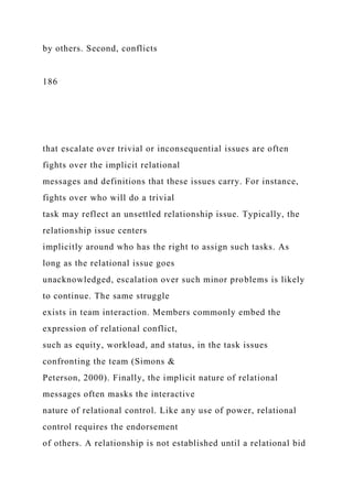 by others. Second, conflicts
186
that escalate over trivial or inconsequential issues are often
fights over the implicit relational
messages and definitions that these issues carry. For instance,
fights over who will do a trivial
task may reflect an unsettled relationship issue. Typically, the
relationship issue centers
implicitly around who has the right to assign such tasks. As
long as the relational issue goes
unacknowledged, escalation over such minor problems is likely
to continue. The same struggle
exists in team interaction. Members commonly embed the
expression of relational conflict,
such as equity, workload, and status, in the task issues
confronting the team (Simons &
Peterson, 2000). Finally, the implicit nature of relational
messages often masks the interactive
nature of relational control. Like any use of power, relational
control requires the endorsement
of others. A relationship is not established until a relational bid
 