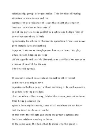 relationship, group, or organization. This involves directing
attention to some issues and the
suppression or avoidance of issues that might challenge or
threaten the values or interests of
one of the parties. Issue control is a subtle and hidden form of
power because there is little
opportunity for others to observe its operation. If an issue never
even materializes and nothing
happens, it seems as though power has never come into play
when, in fact, keeping an issue
off the agenda and outside discussion or consideration serves as
a means of control for the one
who sets the agenda.
If you have served on a student council or other formal
committee, you might have
experienced hidden power without realizing it. In such councils
or committees the president,
chair, or other officers may, behind the scenes, prevent an issue
from being placed on the
agenda. In many instances, some or all members do not know
that the issue has been set aside.
In this way, the officers can shape the group’s actions and
decisions without seeming to do so.
In the same vein, the items that do make it to the group’s
 