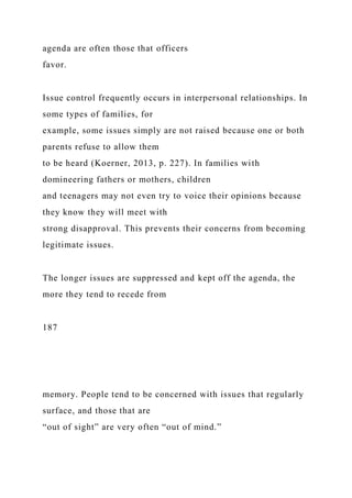 agenda are often those that officers
favor.
Issue control frequently occurs in interpersonal relationships. In
some types of families, for
example, some issues simply are not raised because one or both
parents refuse to allow them
to be heard (Koerner, 2013, p. 227). In families with
domineering fathers or mothers, children
and teenagers may not even try to voice their opinions because
they know they will meet with
strong disapproval. This prevents their concerns from becoming
legitimate issues.
The longer issues are suppressed and kept off the agenda, the
more they tend to recede from
187
memory. People tend to be concerned with issues that regularly
surface, and those that are
“out of sight” are very often “out of mind.”
 