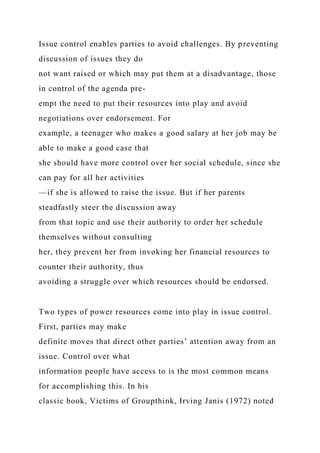 Issue control enables parties to avoid challenges. By preventing
discussion of issues they do
not want raised or which may put them at a disadvantage, those
in control of the agenda pre-
empt the need to put their resources into play and avoid
negotiations over endorsement. For
example, a teenager who makes a good salary at her job may be
able to make a good case that
she should have more control over her social schedule, since she
can pay for all her activities
—if she is allowed to raise the issue. But if her parents
steadfastly steer the discussion away
from that topic and use their authority to order her schedule
themselves without consulting
her, they prevent her from invoking her financial resources to
counter their authority, thus
avoiding a struggle over which resources should be endorsed.
Two types of power resources come into play in issue control.
First, parties may make
definite moves that direct other parties’ attention away from an
issue. Control over what
information people have access to is the most common means
for accomplishing this. In his
classic book, Victims of Groupthink, Irving Janis (1972) noted
 