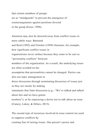 that certain members of groups
act as “mindguards” to prevent the emergence of
counterarguments against positions favored
in the group (Esser, 1998).
Attention may also be directed away from conflict issues in
more subtle ways. Bartunek
and Reid (1992) and Fletcher (1999) illustrate, for example,
how significant conflict issues in
organizations never surface because they come to be cast as
“personality conflicts” between
members of the organization. As a result, the underlying issues
are often avoided on the
assumption that personalities cannot be changed. Parties can
also use topic management to
direct discussion through terminating discussion of issues just
as they are raised, by making
statements that limit discussion (e.g., “We’ve talked and talked
about this and we have gotten
nowhere”), or by expressing a desire not to talk about an issue
(Canary, Lakey, & Sillars, 2013).
The second type of resources involved in issue control are used
to suppress conflicts by
creating fear of raising issues. One person’s power and
 