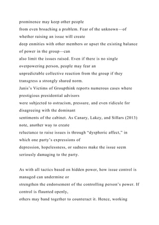prominence may keep other people
from even broaching a problem. Fear of the unknown—of
whether raising an issue will create
deep enmities with other members or upset the existing balance
of power in the group—can
also limit the issues raised. Even if there is no single
overpowering person, people may fear an
unpredictable collective reaction from the group if they
transgress a strongly shared norm.
Janis’s Victims of Groupthink reports numerous cases where
prestigious presidential advisors
were subjected to ostracism, pressure, and even ridicule for
disagreeing with the dominant
sentiments of the cabinet. As Canary, Lakey, and Sillars (2013)
note, another way to create
reluctance to raise issues is through “dysphoric affect,” in
which one party’s expressions of
depression, hopelessness, or sadness make the issue seem
seriously damaging to the party.
As with all tactics based on hidden power, how issue control is
managed can undermine or
strengthen the endorsement of the controlling person’s power. If
control is flaunted openly,
others may band together to counteract it. Hence, working
 