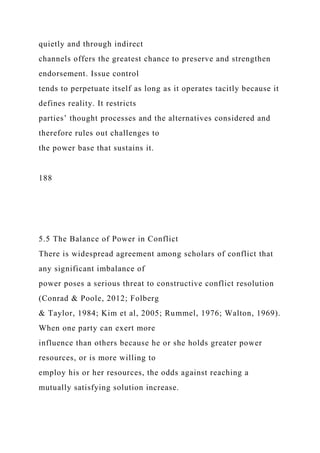 quietly and through indirect
channels offers the greatest chance to preserve and strengthen
endorsement. Issue control
tends to perpetuate itself as long as it operates tacitly because it
defines reality. It restricts
parties’ thought processes and the alternatives considered and
therefore rules out challenges to
the power base that sustains it.
188
5.5 The Balance of Power in Conflict
There is widespread agreement among scholars of conflict that
any significant imbalance of
power poses a serious threat to constructive conflict resolution
(Conrad & Poole, 2012; Folberg
& Taylor, 1984; Kim et al, 2005; Rummel, 1976; Walton, 1969).
When one party can exert more
influence than others because he or she holds greater power
resources, or is more willing to
employ his or her resources, the odds against reaching a
mutually satisfying solution increase.
 