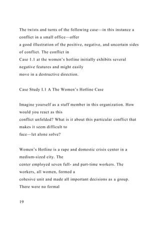 The twists and turns of the following case—in this instance a
conflict in a small office—offer
a good illustration of the positive, negative, and uncertain sides
of conflict. The conflict in
Case 1.1 at the women’s hotline initially exhibits several
negative features and might easily
move in a destructive direction.
Case Study I.1 A The Women’s Hotline Case
Imagine yourself as a staff member in this organization. How
would you react as this
conflict unfolded? What is it about this particular conflict that
makes it seem difficult to
face—let alone solve?
Women’s Hotline is a rape and domestic crisis center in a
medium-sized city. The
center employed seven full- and part-time workers. The
workers, all women, formed a
cohesive unit and made all important decisions as a group.
There were no formal
19
 