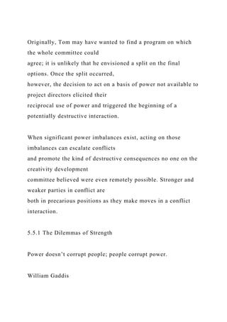 Originally, Tom may have wanted to find a program on which
the whole committee could
agree; it is unlikely that he envisioned a split on the final
options. Once the split occurred,
however, the decision to act on a basis of power not available to
project directors elicited their
reciprocal use of power and triggered the beginning of a
potentially destructive interaction.
When significant power imbalances exist, acting on those
imbalances can escalate conflicts
and promote the kind of destructive consequences no one on the
creativity development
committee believed were even remotely possible. Stronger and
weaker parties in conflict are
both in precarious positions as they make moves in a conflict
interaction.
5.5.1 The Dilemmas of Strength
Power doesn’t corrupt people; people corrupt power.
William Gaddis
 