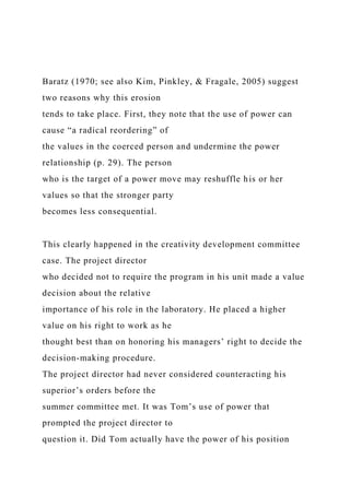 Baratz (1970; see also Kim, Pinkley, & Fragale, 2005) suggest
two reasons why this erosion
tends to take place. First, they note that the use of power can
cause “a radical reordering” of
the values in the coerced person and undermine the power
relationship (p. 29). The person
who is the target of a power move may reshuffle his or her
values so that the stronger party
becomes less consequential.
This clearly happened in the creativity development committee
case. The project director
who decided not to require the program in his unit made a value
decision about the relative
importance of his role in the laboratory. He placed a higher
value on his right to work as he
thought best than on honoring his managers’ right to decide the
decision-making procedure.
The project director had never considered counteracting his
superior’s orders before the
summer committee met. It was Tom’s use of power that
prompted the project director to
question it. Did Tom actually have the power of his position
 