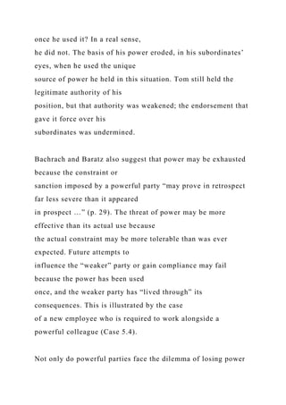 once he used it? In a real sense,
he did not. The basis of his power eroded, in his subordinates’
eyes, when he used the unique
source of power he held in this situation. Tom still held the
legitimate authority of his
position, but that authority was weakened; the endorsement that
gave it force over his
subordinates was undermined.
Bachrach and Baratz also suggest that power may be exhausted
because the constraint or
sanction imposed by a powerful party “may prove in retrospect
far less severe than it appeared
in prospect …” (p. 29). The threat of power may be more
effective than its actual use because
the actual constraint may be more tolerable than was ever
expected. Future attempts to
influence the “weaker” party or gain compliance may fail
because the power has been used
once, and the weaker party has “lived through” its
consequences. This is illustrated by the case
of a new employee who is required to work alongside a
powerful colleague (Case 5.4).
Not only do powerful parties face the dilemma of losing power
 
