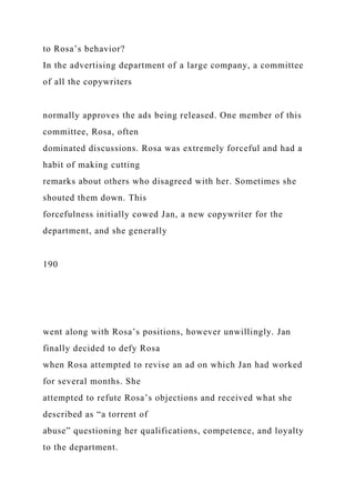 to Rosa’s behavior?
In the advertising department of a large company, a committee
of all the copywriters
normally approves the ads being released. One member of this
committee, Rosa, often
dominated discussions. Rosa was extremely forceful and had a
habit of making cutting
remarks about others who disagreed with her. Sometimes she
shouted them down. This
forcefulness initially cowed Jan, a new copywriter for the
department, and she generally
190
went along with Rosa’s positions, however unwillingly. Jan
finally decided to defy Rosa
when Rosa attempted to revise an ad on which Jan had worked
for several months. She
attempted to refute Rosa’s objections and received what she
described as “a torrent of
abuse” questioning her qualifications, competence, and loyalty
to the department.
 