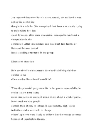 Jan reported that once Rosa’s attack started, she realized it was
not as bad as she had
thought it would be. She recognized that Rosa was simply trying
to manipulate her. Jan
stood firm and, after some discussion, managed to work out a
compromise in the
committee. After this incident Jan was much less fearful of
Rosa and became one of
Rosa’s leading opponents in the group.
Discussion Question
How are the dilemmas parents face in disciplining children
similar to the
dilemma that Rosa found herself in?
When the powerful party uses his or her power successfully, he
or she is also more likely
make incorrect and untested assumptions about a weaker party.
In research on how people
explain their ability to influence successfully, high-status
individuals who were able to change
others’ opinions were likely to believe that the change occurred
because of ingratiation (Jones,
 