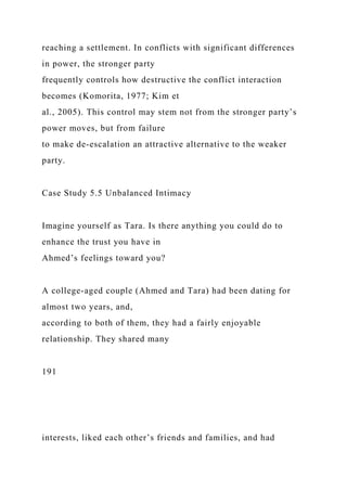 reaching a settlement. In conflicts with significant differences
in power, the stronger party
frequently controls how destructive the conflict interaction
becomes (Komorita, 1977; Kim et
al., 2005). This control may stem not from the stronger party’s
power moves, but from failure
to make de-escalation an attractive alternative to the weaker
party.
Case Study 5.5 Unbalanced Intimacy
Imagine yourself as Tara. Is there anything you could do to
enhance the trust you have in
Ahmed’s feelings toward you?
A college-aged couple (Ahmed and Tara) had been dating for
almost two years, and,
according to both of them, they had a fairly enjoyable
relationship. They shared many
191
interests, liked each other’s friends and families, and had
 