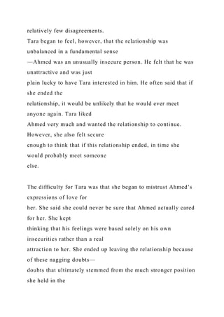 relatively few disagreements.
Tara began to feel, however, that the relationship was
unbalanced in a fundamental sense
—Ahmed was an unusually insecure person. He felt that he was
unattractive and was just
plain lucky to have Tara interested in him. He often said that if
she ended the
relationship, it would be unlikely that he would ever meet
anyone again. Tara liked
Ahmed very much and wanted the relationship to continue.
However, she also felt secure
enough to think that if this relationship ended, in time she
would probably meet someone
else.
The difficulty for Tara was that she began to mistrust Ahmed’s
expressions of love for
her. She said she could never be sure that Ahmed actually cared
for her. She kept
thinking that his feelings were based solely on his own
insecurities rather than a real
attraction to her. She ended up leaving the relationship because
of these nagging doubts—
doubts that ultimately stemmed from the much stronger position
she held in the
 