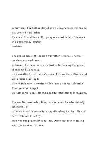 supervisors. The hotline started as a voluntary organization and
had grown by capturing
local and federal funds. The group remained proud of its roots
in a democratic, feminist
tradition.
The atmosphere at the hotline was rather informal. The staff
members saw each other
as friends, but there was an implicit understanding that people
should not have to take
responsibility for each other’s cases. Because the hotline’s work
was draining, having to
handle each other’s worries could create an unbearable strain.
This norm encouraged
workers to work on their own and keep problems to themselves.
The conflict arose when Diane, a new counselor who had only
six months of
experience, was involved in a very disturbing incident. One of
her clients was killed by a
man who had previously raped her. Diane had trouble dealing
with this incident. She felt
 