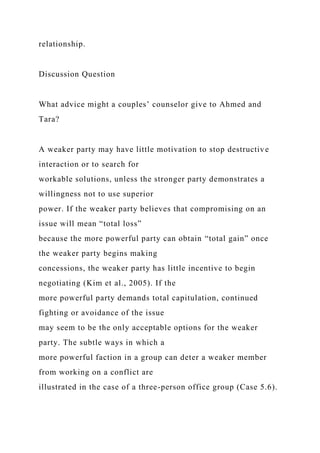 relationship.
Discussion Question
What advice might a couples’ counselor give to Ahmed and
Tara?
A weaker party may have little motivation to stop destructive
interaction or to search for
workable solutions, unless the stronger party demonstrates a
willingness not to use superior
power. If the weaker party believes that compromising on an
issue will mean “total loss”
because the more powerful party can obtain “total gain” once
the weaker party begins making
concessions, the weaker party has little incentive to begin
negotiating (Kim et al., 2005). If the
more powerful party demands total capitulation, continued
fighting or avoidance of the issue
may seem to be the only acceptable options for the weaker
party. The subtle ways in which a
more powerful faction in a group can deter a weaker member
from working on a conflict are
illustrated in the case of a three-person office group (Case 5.6).
 