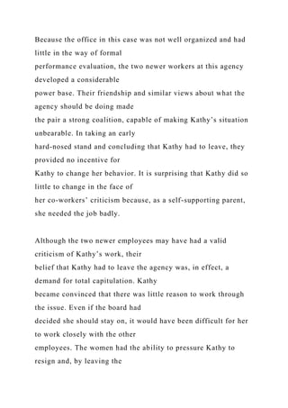 Because the office in this case was not well organized and had
little in the way of formal
performance evaluation, the two newer workers at this agency
developed a considerable
power base. Their friendship and similar views about what the
agency should be doing made
the pair a strong coalition, capable of making Kathy’s situation
unbearable. In taking an early
hard-nosed stand and concluding that Kathy had to leave, they
provided no incentive for
Kathy to change her behavior. It is surprising that Kathy did so
little to change in the face of
her co-workers’ criticism because, as a self-supporting parent,
she needed the job badly.
Although the two newer employees may have had a valid
criticism of Kathy’s work, their
belief that Kathy had to leave the agency was, in effect, a
demand for total capitulation. Kathy
became convinced that there was little reason to work through
the issue. Even if the board had
decided she should stay on, it would have been difficult for her
to work closely with the other
employees. The women had the ability to pressure Kathy to
resign and, by leaving the
 