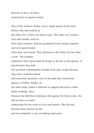 director or boss; all three
answered to an agency board.
One of the workers, Kathy, was a single parent in her mid-
forties who had worked at
the office for a little over three years. The other two workers,
Lois and Janelle, were in
their early twenties, had just graduated from college together,
and were good friends
when they were hired. They had been at the office for less than
a year. The younger
employees had a great deal of energy to devote to the agency, in
part because they had
few personal commitments outside work and, in part because
they had a well-developed
and somewhat idealistic view of the path they wanted the
agency to follow. Kathy, on
the other hand, found it difficult to support and raise a child
while working. Also,
because she had been working at the agency for three years, she
did not have as much
enthusiasm for her work as Lois and Janelle. The job had
become more routine for her
and was primarily a way of making ends meet.
 