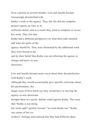 Over a period of several months, Lois and Janelle became
increasingly dissatisfied with
Kathy’s work at the agency. They felt she did not complete
project reports on time or in
sufficient detail, and as a result they tried to complete or revise
her work. They felt that
Kathy had a different perspective on what their jobs entailed
and what the goals of the
agency should be. They were frustrated by the additional work
they were forced to do
and by their belief that Kathy was not allowing the agency to
change and move in new
directions.
Lois and Janelle became more vocal about their dissatisfaction
with Kathy’s work.
Although they would occasionally give specific criticisms about
her performance, the
larger issue of how much say they would have in moving the
agency in new directions
brought them to a quick, defiant stand against Kathy. The issue
that “Kathy is not doing
her work right” quickly became “we want Kathy out.” Kathy
was aware of her co-
workers’ feelings and realized that they had different ideas
 