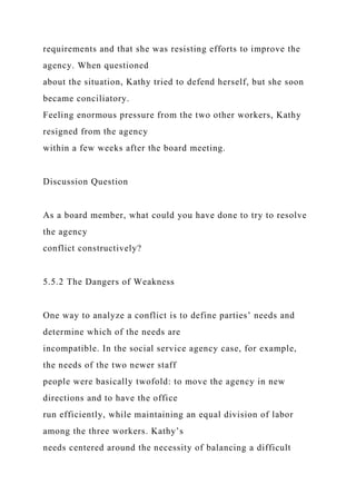requirements and that she was resisting efforts to improve the
agency. When questioned
about the situation, Kathy tried to defend herself, but she soon
became conciliatory.
Feeling enormous pressure from the two other workers, Kathy
resigned from the agency
within a few weeks after the board meeting.
Discussion Question
As a board member, what could you have done to try to resolve
the agency
conflict constructively?
5.5.2 The Dangers of Weakness
One way to analyze a conflict is to define parties’ needs and
determine which of the needs are
incompatible. In the social service agency case, for example,
the needs of the two newer staff
people were basically twofold: to move the agency in new
directions and to have the office
run efficiently, while maintaining an equal division of labor
among the three workers. Kathy’s
needs centered around the necessity of balancing a difficult
 
