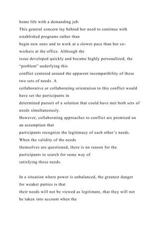 home life with a demanding job.
This general concern lay behind her need to continue with
established programs rather than
begin new ones and to work at a slower pace than her co-
workers at the office. Although the
issue developed quickly and became highly personalized, the
“problem” underlying this
conflict centered around the apparent incompatibility of these
two sets of needs. A
collaborative or collaborating orientation to this conflict would
have set the participants in
determined pursuit of a solution that could have met both sets of
needs simultaneously.
However, collaborating approaches to conflict are premised on
an assumption that
participants recognize the legitimacy of each other’s needs.
When the validity of the needs
themselves are questioned, there is no reason for the
participants to search for some way of
satisfying those needs.
In a situation where power is unbalanced, the greatest danger
for weaker parties is that
their needs will not be viewed as legitimate, that they will not
be taken into account when the
 